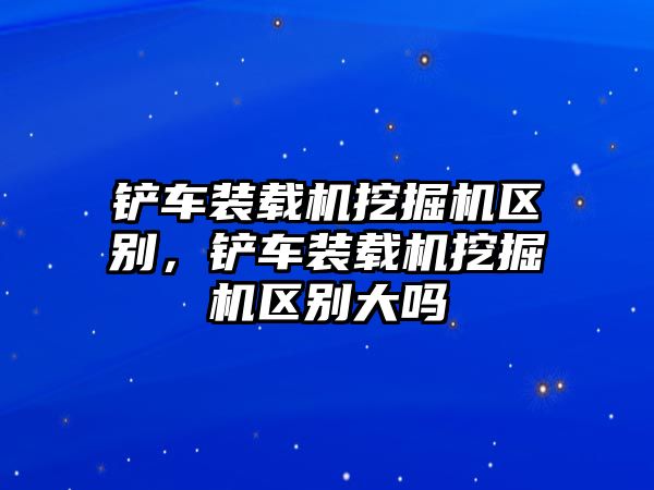 鏟車裝載機挖掘機區(qū)別，鏟車裝載機挖掘機區(qū)別大嗎