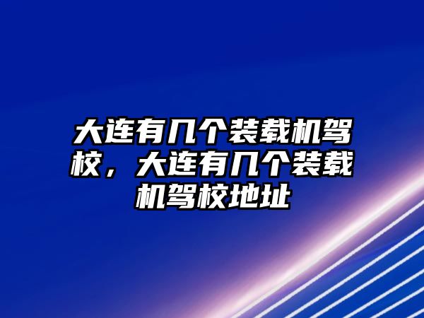 大連有幾個裝載機駕校，大連有幾個裝載機駕校地址