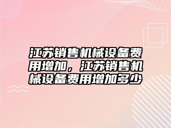 江蘇銷售機(jī)械設(shè)備費用增加，江蘇銷售機(jī)械設(shè)備費用增加多少