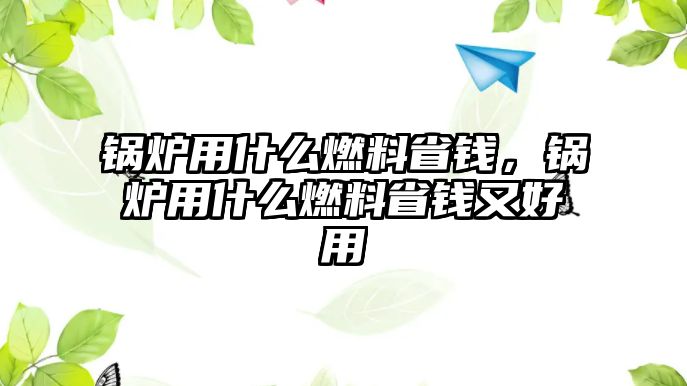 鍋爐用什么燃料省錢，鍋爐用什么燃料省錢又好用