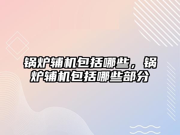 鍋爐輔機包括哪些，鍋爐輔機包括哪些部分