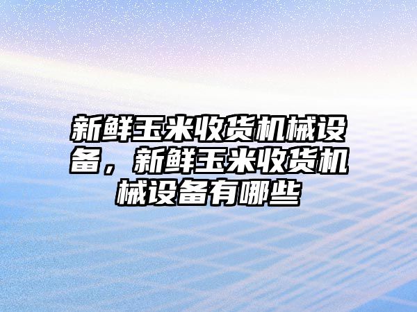 新鮮玉米收貨機(jī)械設(shè)備，新鮮玉米收貨機(jī)械設(shè)備有哪些