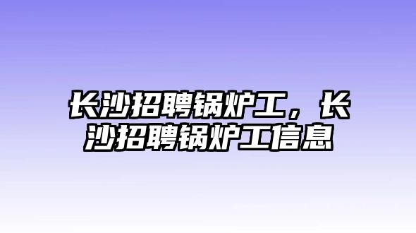 長沙招聘鍋爐工，長沙招聘鍋爐工信息