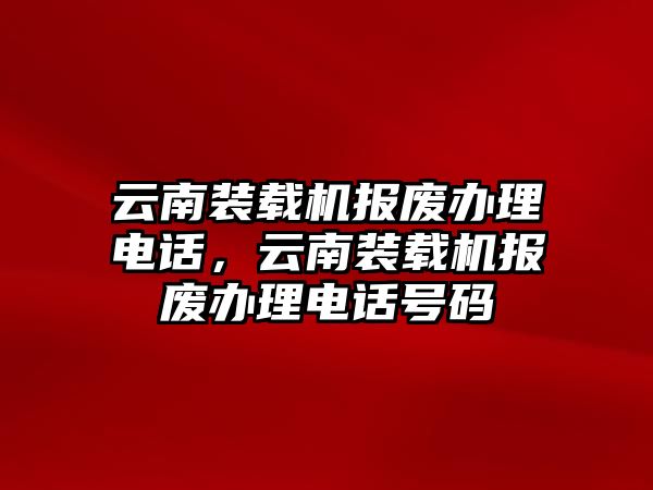 云南裝載機(jī)報(bào)廢辦理電話，云南裝載機(jī)報(bào)廢辦理電話號(hào)碼