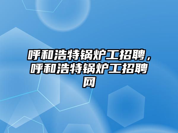 呼和浩特鍋爐工招聘，呼和浩特鍋爐工招聘網(wǎng)