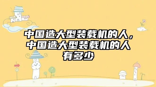 中國(guó)造大型裝載機(jī)的人，中國(guó)造大型裝載機(jī)的人有多少