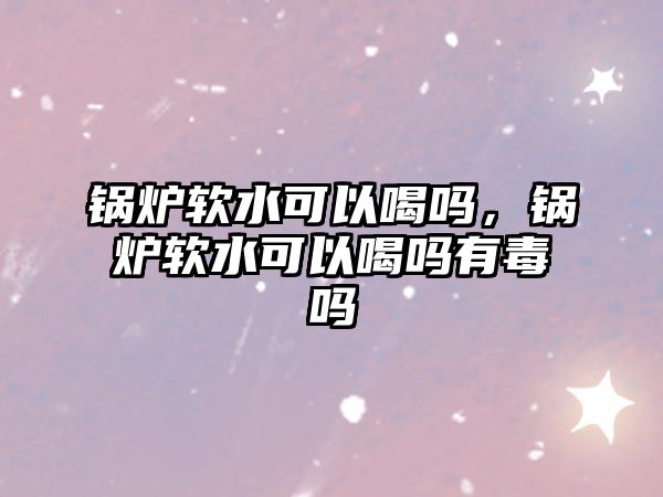 鍋爐軟水可以喝嗎，鍋爐軟水可以喝嗎有毒嗎