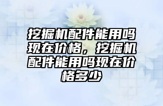 挖掘機配件能用嗎現(xiàn)在價格，挖掘機配件能用嗎現(xiàn)在價格多少