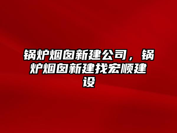 鍋爐煙囪新建公司，鍋爐煙囪新建找宏順建設