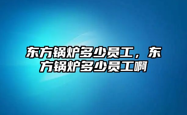 東方鍋爐多少員工，東方鍋爐多少員工啊