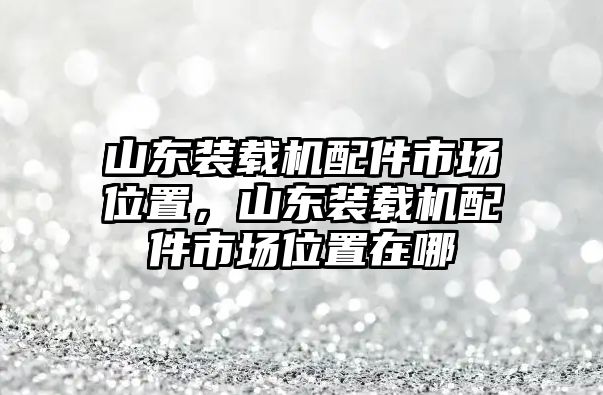 山東裝載機配件市場位置，山東裝載機配件市場位置在哪