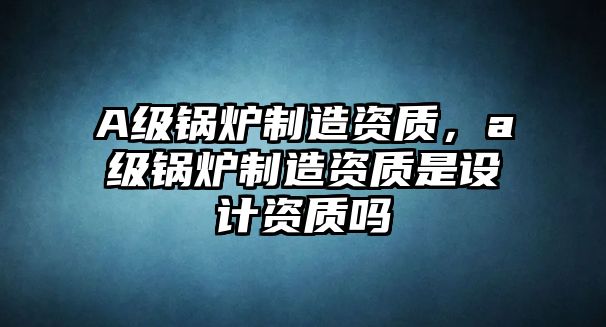 A級鍋爐制造資質(zhì)，a級鍋爐制造資質(zhì)是設計資質(zhì)嗎