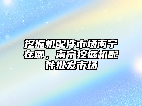 挖掘機配件市場南寧在哪，南寧挖掘機配件批發(fā)市場