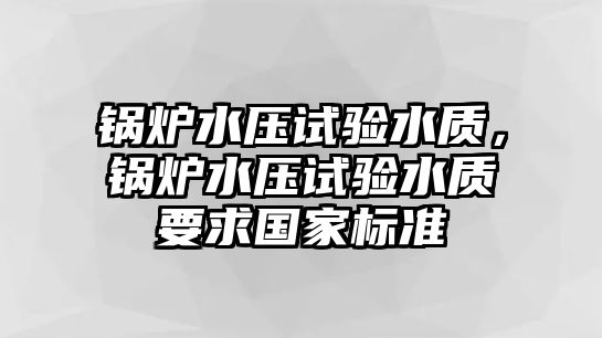 鍋爐水壓試驗(yàn)水質(zhì)，鍋爐水壓試驗(yàn)水質(zhì)要求國(guó)家標(biāo)準(zhǔn)