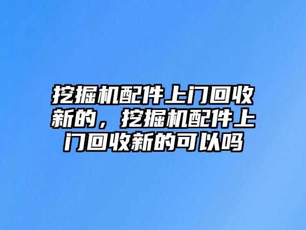 挖掘機配件上門回收新的，挖掘機配件上門回收新的可以嗎