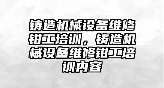 鑄造機械設備維修鉗工培訓，鑄造機械設備維修鉗工培訓內(nèi)容