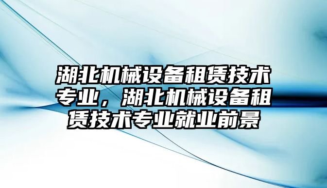 湖北機械設備租賃技術專業(yè)，湖北機械設備租賃技術專業(yè)就業(yè)前景