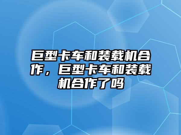 巨型卡車和裝載機合作，巨型卡車和裝載機合作了嗎