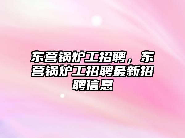 東營鍋爐工招聘，東營鍋爐工招聘最新招聘信息