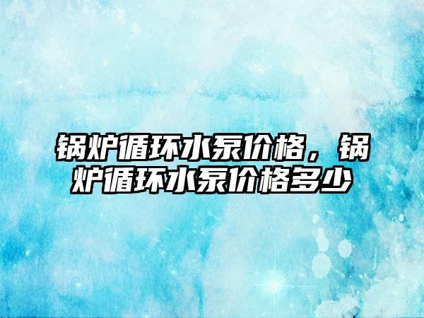 鍋爐循環(huán)水泵價格，鍋爐循環(huán)水泵價格多少