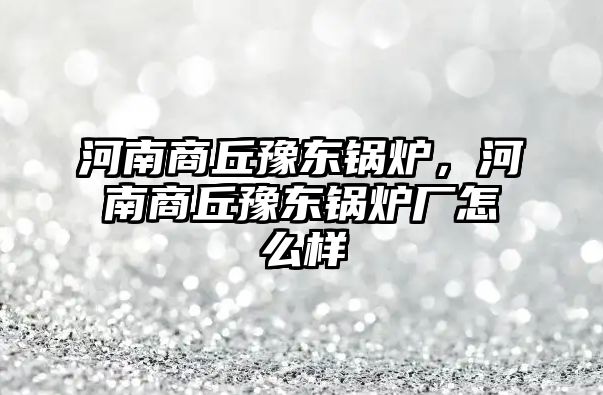 河南商丘豫東鍋爐，河南商丘豫東鍋爐廠怎么樣