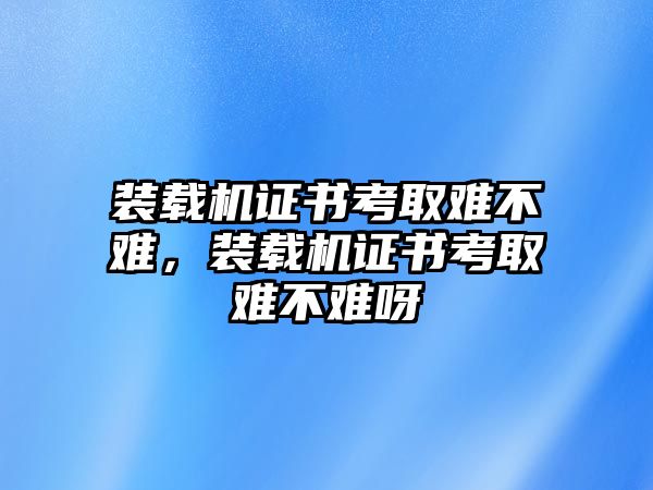 裝載機(jī)證書考取難不難，裝載機(jī)證書考取難不難呀