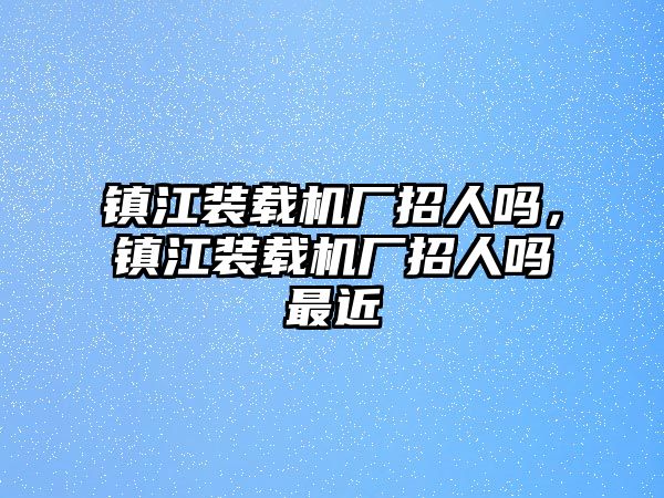 鎮(zhèn)江裝載機廠招人嗎，鎮(zhèn)江裝載機廠招人嗎最近