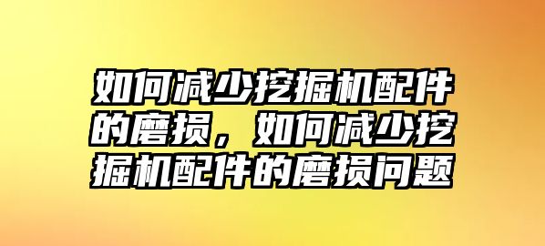 如何減少挖掘機配件的磨損，如何減少挖掘機配件的磨損問題