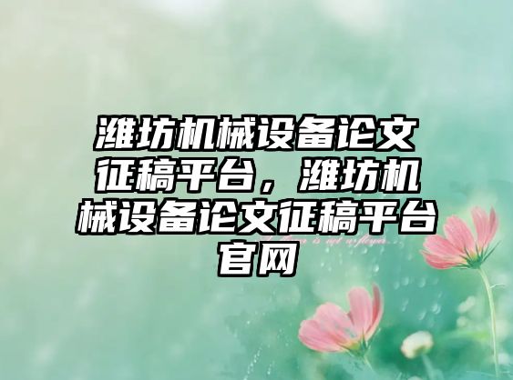 濰坊機械設(shè)備論文征稿平臺，濰坊機械設(shè)備論文征稿平臺官網(wǎng)