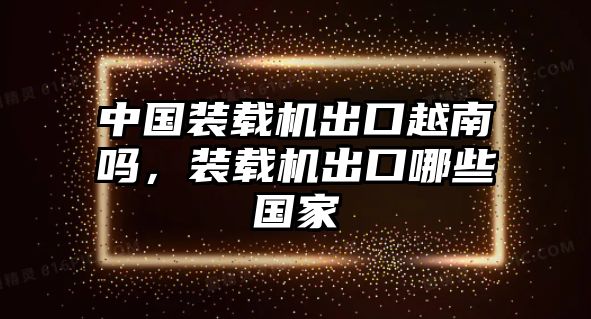 中國裝載機出口越南嗎，裝載機出口哪些國家