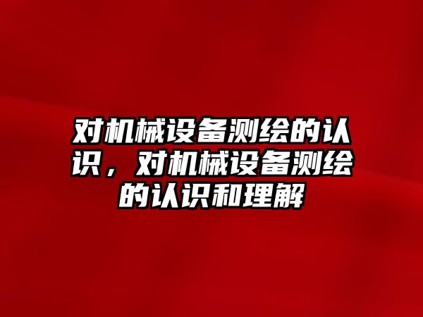 對機械設備測繪的認識，對機械設備測繪的認識和理解