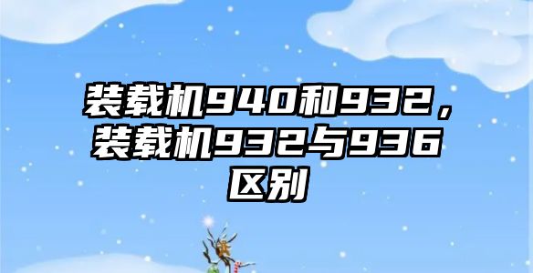 裝載機(jī)940和932，裝載機(jī)932與936區(qū)別