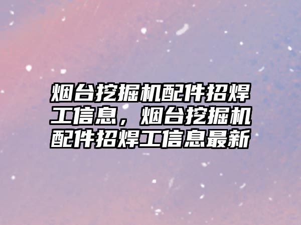 煙臺挖掘機配件招焊工信息，煙臺挖掘機配件招焊工信息最新