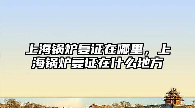 上海鍋爐復證在哪里，上海鍋爐復證在什么地方