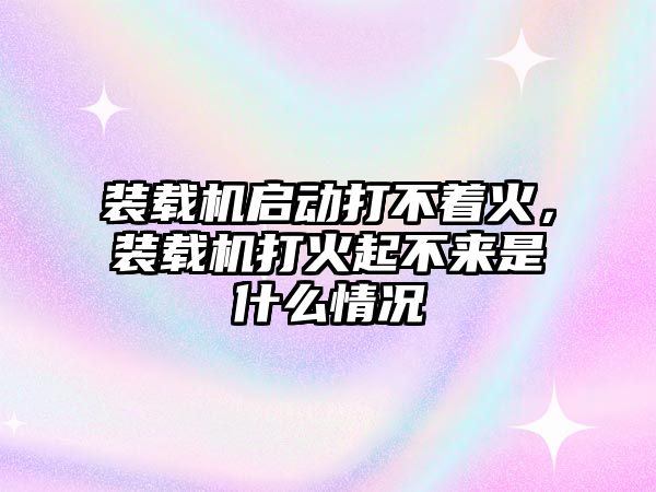 裝載機啟動打不著火，裝載機打火起不來是什么情況