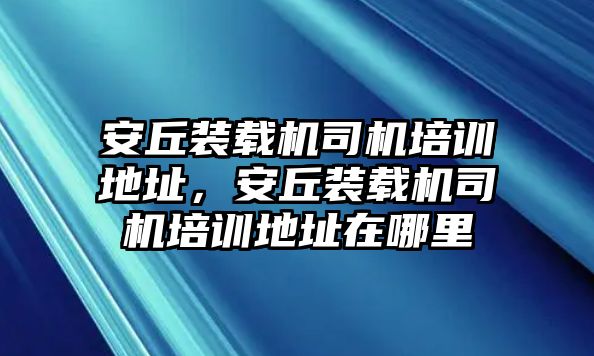 安丘裝載機司機培訓地址，安丘裝載機司機培訓地址在哪里