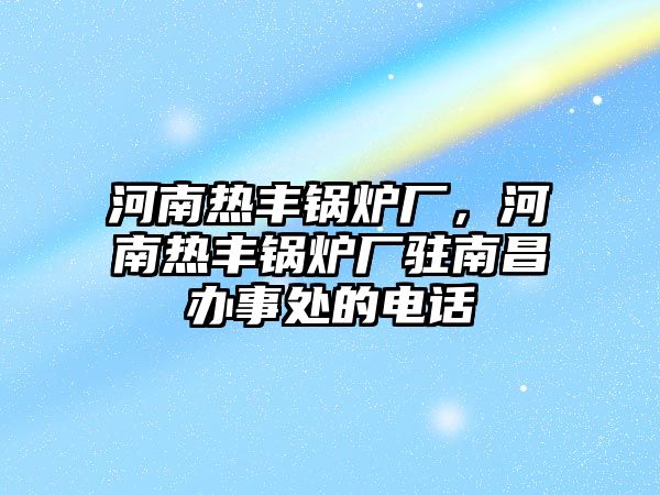 河南熱豐鍋爐廠，河南熱豐鍋爐廠駐南昌辦事處的電話