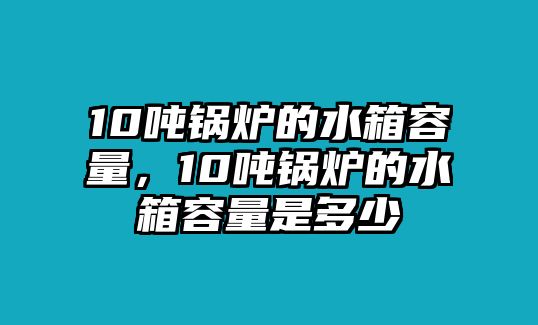 10噸鍋爐的水箱容量，10噸鍋爐的水箱容量是多少