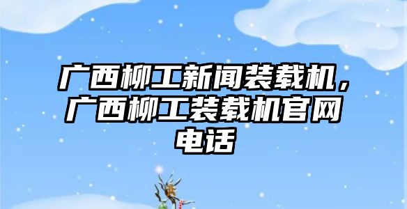 廣西柳工新聞裝載機，廣西柳工裝載機官網(wǎng)電話