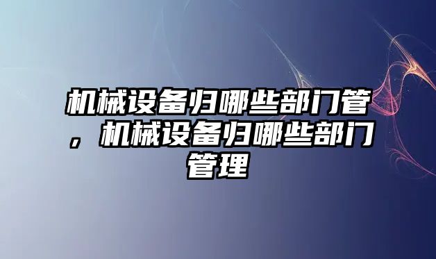 機械設(shè)備歸哪些部門管，機械設(shè)備歸哪些部門管理