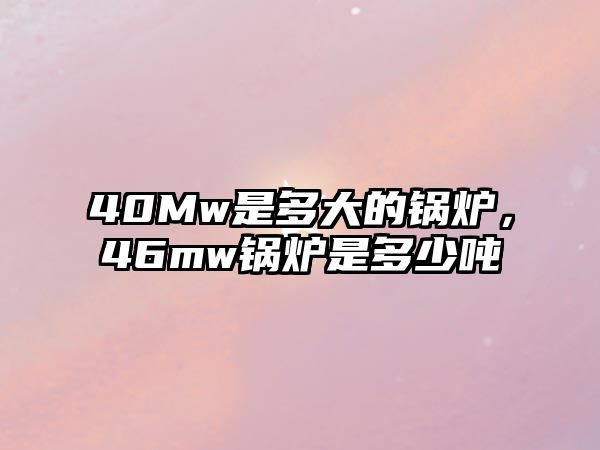 40Mw是多大的鍋爐，46mw鍋爐是多少噸