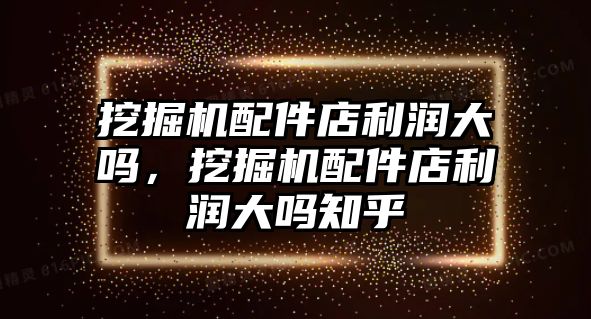 挖掘機配件店利潤大嗎，挖掘機配件店利潤大嗎知乎