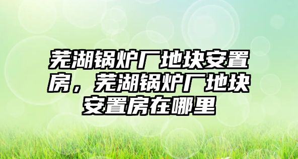 蕪湖鍋爐廠地塊安置房，蕪湖鍋爐廠地塊安置房在哪里