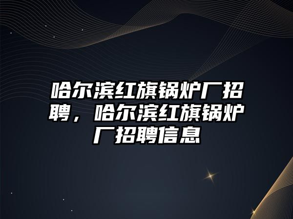 哈爾濱紅旗鍋爐廠招聘，哈爾濱紅旗鍋爐廠招聘信息