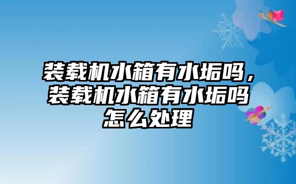 裝載機水箱有水垢嗎，裝載機水箱有水垢嗎怎么處理