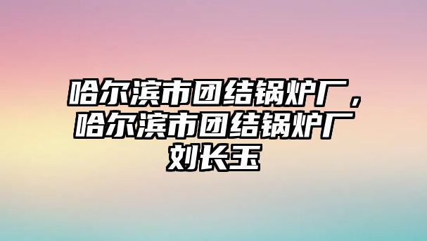 哈爾濱市團(tuán)結(jié)鍋爐廠，哈爾濱市團(tuán)結(jié)鍋爐廠劉長(zhǎng)玉