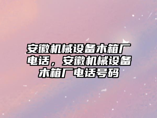 安徽機(jī)械設(shè)備木箱廠電話，安徽機(jī)械設(shè)備木箱廠電話號碼