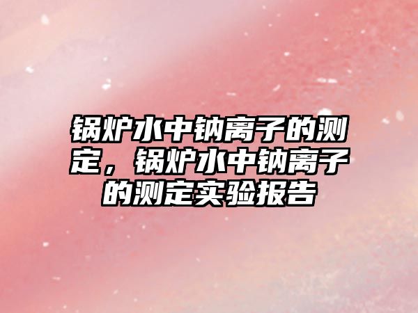 鍋爐水中鈉離子的測定，鍋爐水中鈉離子的測定實驗報告