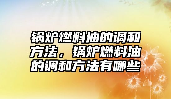 鍋爐燃料油的調和方法，鍋爐燃料油的調和方法有哪些