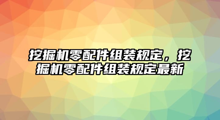 挖掘機零配件組裝規(guī)定，挖掘機零配件組裝規(guī)定最新